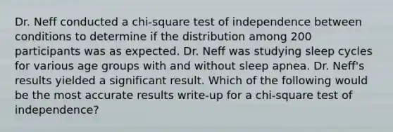 Dr. Neff conducted a chi-square test of independence between conditions to determine if the distribution among 200 participants was as expected. Dr. Neff was studying sleep cycles for various age groups with and without sleep apnea. Dr. Neff's results yielded a significant result. Which of the following would be the most accurate results write-up for a chi-square test of independence?