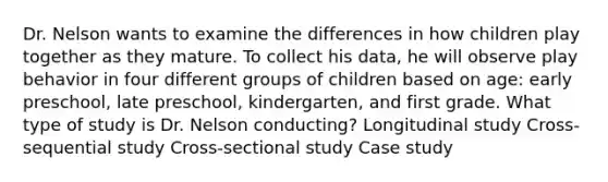 Dr. Nelson wants to examine the differences in how children play together as they mature. To collect his data, he will observe play behavior in four different groups of children based on age: early preschool, late preschool, kindergarten, and first grade. What type of study is Dr. Nelson conducting? Longitudinal study Cross-sequential study Cross-sectional study Case study