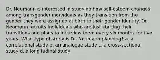 Dr. Neumann is interested in studying how self-esteem changes among transgender individuals as they transition from the gender they were assigned at birth to their gender identity. Dr. Neumann recruits individuals who are just starting their transitions and plans to interview them every six months for five years. What type of study is Dr. Neumann planning? a. a correlational study b. an analogue study c. a cross-sectional study d. a longitudinal study