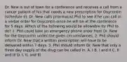 Dr. New is out of town for a conference and receives a call from a cancer patient of his that needs a new prescription for Oxycontin (schedule II). Dr. New calls pharmacist Phil to see if he can call in a verbal order for Oxycontin since he will be at the conference for 5 days. Which of the following would be allowable for Phil to do? 1. Phil could take an emergency phone order from Dr. New for the Oxycontin under the given circumstances. 2. Phil should inform Dr. New that a written prescription will have to be delivered within 7 days. 3. Phil should inform Dr. New that only a three day supply of the drug can be called in. A. I B. I and II C. II and III D. I, II, and III