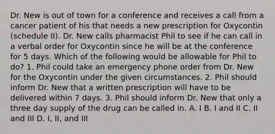 Dr. New is out of town for a conference and receives a call from a cancer patient of his that needs a new prescription for Oxycontin (schedule II). Dr. New calls pharmacist Phil to see if he can call in a verbal order for Oxycontin since he will be at the conference for 5 days. Which of the following would be allowable for Phil to do? 1. Phil could take an emergency phone order from Dr. New for the Oxycontin under the given circumstances. 2. Phil should inform Dr. New that a written prescription will have to be delivered within 7 days. 3. Phil should inform Dr. New that only a three day supply of the drug can be called in. A. I B. I and II C. II and III D. I, II, and III