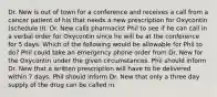 Dr. New is out of town for a conference and receives a call from a cancer patient of his that needs a new prescription for Oxycontin (schedule II). Dr. New calls pharmacist Phil to see if he can call in a verbal order for Oxycontin since he will be at the conference for 5 days. Which of the following would be allowable for Phil to do? Phil could take an emergency phone order from Dr. New for the Oxycontin under the given circumstances. Phil should inform Dr. New that a written prescription will have to be delivered within 7 days. Phil should inform Dr. New that only a three day supply of the drug can be called in.