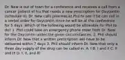 Dr. New is out of town for a conference and receives a call from a cancer patient of his that needs a new prescription for Oxycontin (schedule II). Dr. New calls pharmacist Phil to see if he can call in a verbal order for Oxycontin since he will be at the conference for 5 days. Which of the following would be allowable for Phil to do? 1. Phil could take an emergency phone order from Dr. New for the Oxycontin under the given circumstances. 2. Phil should inform Dr. New that a written prescription will have to be delivered within 7 days 3. Phil should inform Dr. New that only a three day supply of the drug can be called in. A. I B. I and II C. II and III D. I, II, and III