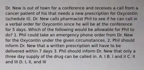 Dr. New is out of town for a conference and receives a call from a cancer patient of his that needs a new prescription for Oxycontin (schedule II). Dr. New calls pharmacist Phil to see if he can call in a verbal order for Oxycontin since he will be at the conference for 5 days. Which of the following would be allowable for Phil to do? 1. Phil could take an emergency phone order from Dr. New for the Oxycontin under the given circumstances. 2. Phil should inform Dr. New that a written prescription will have to be delivered within 7 days 3. Phil should inform Dr. New that only a three day supply of the drug can be called in. A. I B. I and II C. II and III D. I, II, and III