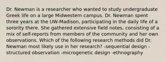 Dr. Newman is a researcher who wanted to study undergraduate Greek life on a large Midwestern campus. Dr. Newman spent three years at the UW-Madison, participating in the daily life of a sorority there. She gathered extensive field notes, consisting of a mix of self-reports from members of the community and her own observations. Which of the following <a href='https://www.questionai.com/knowledge/kUXidrChpt-research-methods' class='anchor-knowledge'>research methods</a> did Dr. Newman most likely use in her research? -sequential design -structured observation -microgenetic design -ethnography