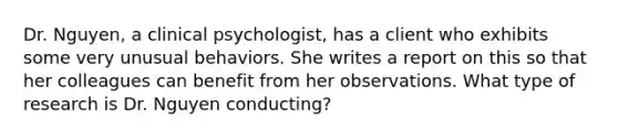 Dr. Nguyen, a clinical psychologist, has a client who exhibits some very unusual behaviors. She writes a report on this so that her colleagues can benefit from her observations. What type of research is Dr. Nguyen conducting?