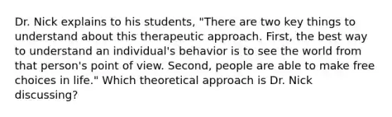 ​Dr. Nick explains to his students, "There are two key things to understand about this therapeutic approach. First, the best way to understand an individual's behavior is to see the world from that person's point of view. Second, people are able to make free choices in life." Which theoretical approach is Dr. Nick discussing?