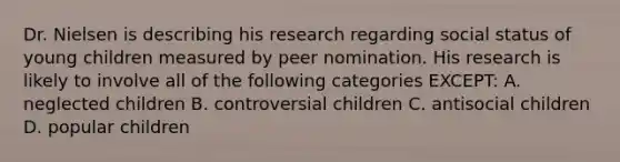 Dr. Nielsen is describing his research regarding social status of young children measured by peer nomination. His research is likely to involve all of the following categories EXCEPT: A. neglected children B. controversial children C. antisocial children D. popular children