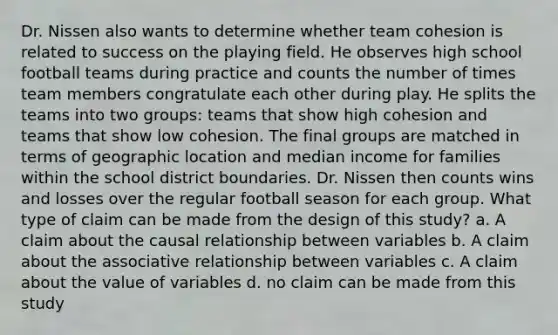 Dr. Nissen also wants to determine whether team cohesion is related to success on the playing field. He observes high school football teams during practice and counts the number of times team members congratulate each other during play. He splits the teams into two groups: teams that show high cohesion and teams that show low cohesion. The final groups are matched in terms of geographic location and median income for families within the school district boundaries. Dr. Nissen then counts wins and losses over the regular football season for each group. What type of claim can be made from the design of this study? a. A claim about the causal relationship between variables b. A claim about the associative relationship between variables c. A claim about the value of variables d. no claim can be made from this study