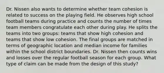 Dr. Nissen also wants to determine whether team cohesion is related to success on the playing field. He observes high school football teams during practice and counts the number of times team members congratulate each other during play. He splits the teams into two groups: teams that show high cohesion and teams that show low cohesion. The final groups are matched in terms of geographic location and median income for families within the school district boundaries. Dr. Nissen then counts wins and losses over the regular football season for each group. What type of claim can be made from the design of this study?