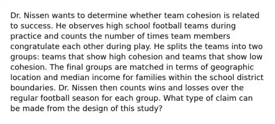 Dr. Nissen wants to determine whether team cohesion is related to success. He observes high school football teams during practice and counts the number of times team members congratulate each other during play. He splits the teams into two groups: teams that show high cohesion and teams that show low cohesion. The final groups are matched in terms of geographic location and median income for families within the school district boundaries. Dr. Nissen then counts wins and losses over the regular football season for each group. What type of claim can be made from the design of this study?