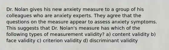 Dr. Nolan gives his new anxiety measure to a group of his colleagues who are anxiety experts. They agree that the questions on the measure appear to assess anxiety symptoms. This suggests that Dr. Nolan's measure has which of the following types of measurement validity? a) content validity b) face validity c) criterion validity d) discriminant validity