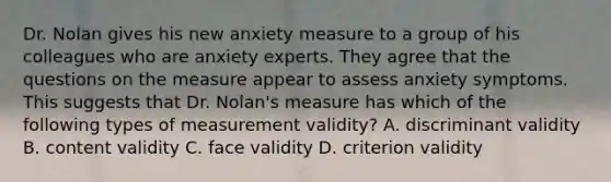 Dr. Nolan gives his new anxiety measure to a group of his colleagues who are anxiety experts. They agree that the questions on the measure appear to assess anxiety symptoms. This suggests that Dr. Nolan's measure has which of the following types of measurement validity? A. discriminant validity B. content validity C. face validity D. criterion validity