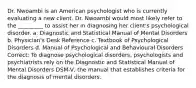 Dr. Nwoambi is an American psychologist who is currently evaluating a new client. Dr. Nwoambi would most likely refer to the _________ to assist her in diagnosing her client's psychological disorder. a. Diagnostic and Statistical Manual of Mental Disorders b. Physician's Desk Reference c. Textbook of Psychological Disorders d. Manual of Psychological and Behavioural Disorders Correct: To diagnose psychological disorders, psychologists and psychiatrists rely on the Diagnostic and Statistical Manual of Mental Disorders DSM-V, the manual that establishes criteria for the diagnosis of mental disorders.