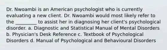 Dr. Nwoambi is an American psychologist who is currently evaluating a new client. Dr. Nwoambi would most likely refer to the _________ to assist her in diagnosing her client's psychological disorder. a. Diagnostic and Statistical Manual of Mental Disorders b. Physician's Desk Reference c. Textbook of Psychological Disorders d. Manual of Psychological and Behavioural Disorders