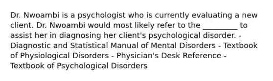 Dr. Nwoambi is a psychologist who is currently evaluating a new client. Dr. Nwoambi would most likely refer to the _________ to assist her in diagnosing her client's psychological disorder. - Diagnostic and Statistical Manual of Mental Disorders - Textbook of Physiological Disorders - Physician's Desk Reference - Textbook of Psychological Disorders