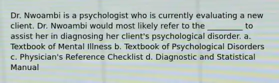 Dr. Nwoambi is a psychologist who is currently evaluating a new client. Dr. Nwoambi would most likely refer to the _________ to assist her in diagnosing her client's psychological disorder. a. Textbook of Mental Illness b. Textbook of Psychological Disorders c. Physician's Reference Checklist d. Diagnostic and Statistical Manual