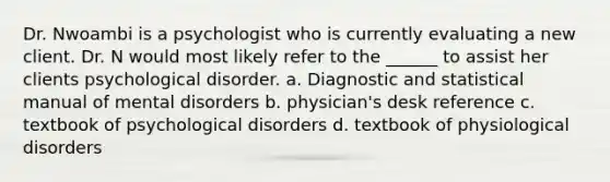 Dr. Nwoambi is a psychologist who is currently evaluating a new client. Dr. N would most likely refer to the ______ to assist her clients psychological disorder. a. Diagnostic and statistical manual of mental disorders b. physician's desk reference c. textbook of psychological disorders d. textbook of physiological disorders