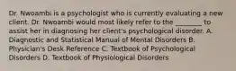 Dr. Nwoambi is a psychologist who is currently evaluating a new client. Dr. Nwoambi would most likely refer to the ________ to assist her in diagnosing her client's psychological disorder. A. Diagnostic and Statistical Manual of Mental Disorders B. Physician's Desk Reference C. Textbook of Psychological Disorders D. Textbook of Physiological Disorders