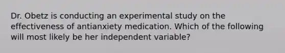 Dr. Obetz is conducting an experimental study on the effectiveness of antianxiety medication. Which of the following will most likely be her independent variable?