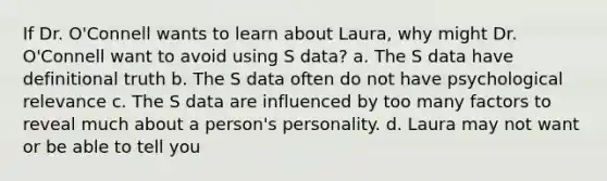 If Dr. O'Connell wants to learn about Laura, why might Dr. O'Connell want to avoid using S data? a. The S data have definitional truth b. The S data often do not have psychological relevance c. The S data are influenced by too many factors to reveal much about a person's personality. d. Laura may not want or be able to tell you