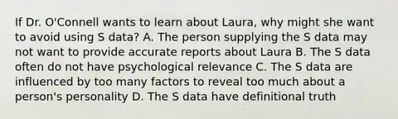 If Dr. O'Connell wants to learn about Laura, why might she want to avoid using S data? A. The person supplying the S data may not want to provide accurate reports about Laura B. The S data often do not have psychological relevance C. The S data are influenced by too many factors to reveal too much about a person's personality D. The S data have definitional truth