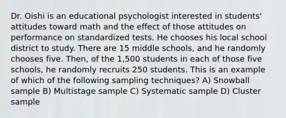 Dr. Oishi is an educational psychologist interested in students' attitudes toward math and the effect of those attitudes on performance on standardized tests. He chooses his local school district to study. There are 15 middle schools, and he randomly chooses five. Then, of the 1,500 students in each of those five schools, he randomly recruits 250 students. This is an example of which of the following sampling techniques? A) Snowball sample B) Multistage sample C) Systematic sample D) Cluster sample