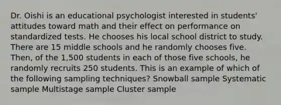 Dr. Oishi is an educational psychologist interested in students' attitudes toward math and their effect on performance on standardized tests. He chooses his local school district to study. There are 15 middle schools and he randomly chooses five. Then, of the 1,500 students in each of those five schools, he randomly recruits 250 students. This is an example of which of the following sampling techniques? Snowball sample Systematic sample Multistage sample Cluster sample