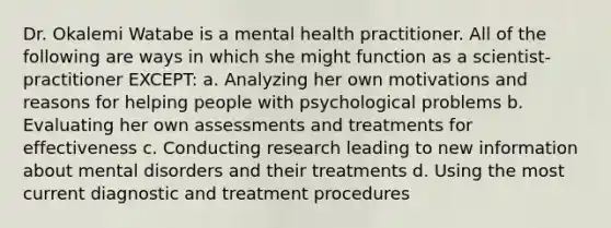 Dr. Okalemi Watabe is a mental health practitioner. All of the following are ways in which she might function as a scientist-practitioner EXCEPT: a. Analyzing her own motivations and reasons for helping people with psychological problems b. Evaluating her own assessments and treatments for effectiveness c. Conducting research leading to new information about mental disorders and their treatments d. Using the most current diagnostic and treatment procedures