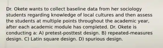 Dr. Okete wants to collect baseline data from her sociology students regarding knowledge of local cultures and then assess the students at multiple points throughout the academic year, after each academic module has completed. Dr. Okete is conducting a: A) pretest-posttest design. B) repeated-measures design. C) Latin square design. D) spurious design.