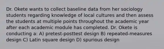 Dr. Okete wants to collect baseline data from her sociology students regarding knowledge of local cultures and then assess the students at multiple points throughout the academic year after each academic module has completed. Dr. Okete is conducting a: A) pretest-posttest design B) repeated-measures design C) Latin square design D) spurious design