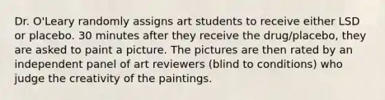 Dr. O'Leary randomly assigns art students to receive either LSD or placebo. 30 minutes after they receive the drug/placebo, they are asked to paint a picture. The pictures are then rated by an independent panel of art reviewers (blind to conditions) who judge the creativity of the paintings.