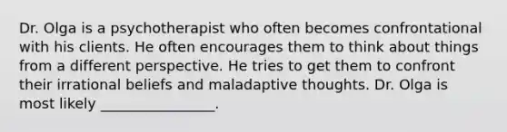 Dr. Olga is a psychotherapist who often becomes confrontational with his clients. He often encourages them to think about things from a different perspective. He tries to get them to confront their irrational beliefs and maladaptive thoughts. Dr. Olga is most likely ________________.