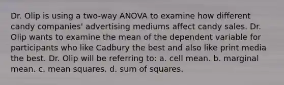 Dr. Olip is using a two-way ANOVA to examine how different candy companies' advertising mediums affect candy sales. Dr. Olip wants to examine the mean of the dependent variable for participants who like Cadbury the best and also like print media the best. Dr. Olip will be referring to: a. cell mean. b. marginal mean. c. mean squares. d. sum of squares.