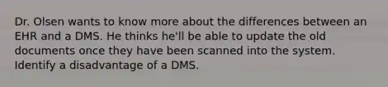 Dr. Olsen wants to know more about the differences between an EHR and a DMS. He thinks he'll be able to update the old documents once they have been scanned into the system. Identify a disadvantage of a DMS.