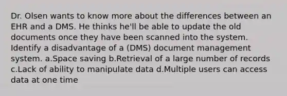 Dr. Olsen wants to know more about the differences between an EHR and a DMS. He thinks he'll be able to update the old documents once they have been scanned into the system. Identify a disadvantage of a (DMS) document management system. a.Space saving b.Retrieval of a large number of records c.Lack of ability to manipulate data d.Multiple users can access data at one time