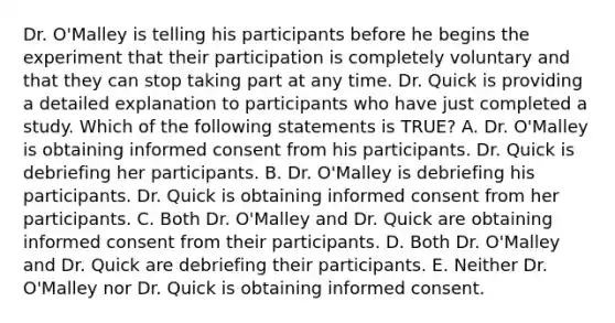 Dr. O'Malley is telling his participants before he begins the experiment that their participation is completely voluntary and that they can stop taking part at any time. Dr. Quick is providing a detailed explanation to participants who have just completed a study. Which of the following statements is TRUE? A. Dr. O'Malley is obtaining informed consent from his participants. Dr. Quick is debriefing her participants. B. Dr. O'Malley is debriefing his participants. Dr. Quick is obtaining informed consent from her participants. C. Both Dr. O'Malley and Dr. Quick are obtaining informed consent from their participants. D. Both Dr. O'Malley and Dr. Quick are debriefing their participants. E. Neither Dr. O'Malley nor Dr. Quick is obtaining informed consent.