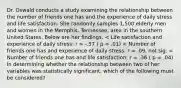 Dr. Oswald conducts a study examining the relationship between the number of friends one has and the experience of daily stress and life satisfaction. She randomly samples 1,500 elderly men and women in the Memphis, Tennessee, area in the southern United States. Below are her findings. < Life satisfaction and experience of daily stress: r = -.57 ( p = .01) < Number of friends one has and experience of daily stress: r = .09, not sig. < Number of friends one has and life satisfaction: r = .36 ( p = .04) In determining whether the relationship between two of her variables was statistically significant, which of the following must be considered?