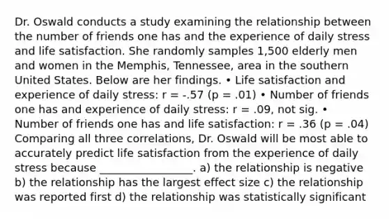 Dr. Oswald conducts a study examining the relationship between the number of friends one has and the experience of daily stress and life satisfaction. She randomly samples 1,500 elderly men and women in the Memphis, Tennessee, area in the southern United States. Below are her findings. • Life satisfaction and experience of daily stress: r = -.57 (p = .01) • Number of friends one has and experience of daily stress: r = .09, not sig. • Number of friends one has and life satisfaction: r = .36 (p = .04) Comparing all three correlations, Dr. Oswald will be most able to accurately predict life satisfaction from the experience of daily stress because _________________. a) the relationship is negative b) the relationship has the largest effect size c) the relationship was reported first d) the relationship was statistically significant