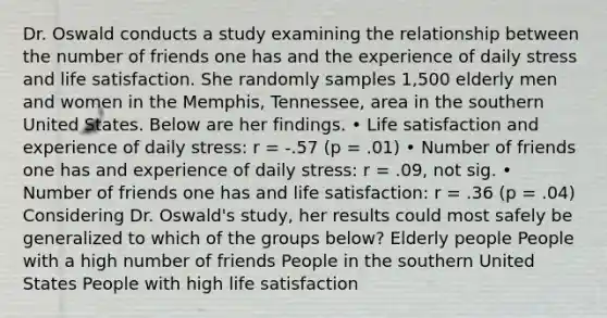 Dr. Oswald conducts a study examining the relationship between the number of friends one has and the experience of daily stress and life satisfaction. She randomly samples 1,500 elderly men and women in the Memphis, Tennessee, area in the southern United States. Below are her findings. • Life satisfaction and experience of daily stress: r = -.57 (p = .01) • Number of friends one has and experience of daily stress: r = .09, not sig. • Number of friends one has and life satisfaction: r = .36 (p = .04) Considering Dr. Oswald's study, her results could most safely be generalized to which of the groups below? Elderly people People with a high number of friends People in the southern United States People with high life satisfaction