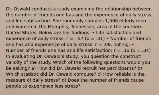 Dr. Oswald conducts a study examining the relationship between the number of friends one has and the experience of daily stress and life satisfaction. She randomly samples 1,500 elderly men and women in the Memphis, Tennessee, area in the southern United States. Below are her findings. • Life satisfaction and experience of daily stress: r = -.57 (p = .01) • Number of friends one has and experience of daily stress: r = .09, not sig. • Number of friends one has and life satisfaction: r = .36 (p = .04) In evaluating Dr. Oswald's study, you question the construct validity of the study. Which of the following questions would you be asking? a) How did Dr. Oswald recruit her participants? b) Which statistic did Dr. Oswald compute? c) How reliable is the measure of daily stress? d) Does the number of friends cause people to experience less stress?