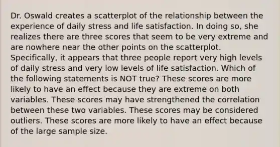 Dr. Oswald creates a scatterplot of the relationship between the experience of daily stress and life satisfaction. In doing so, she realizes there are three scores that seem to be very extreme and are nowhere near the other points on the scatterplot. Specifically, it appears that three people report very high levels of daily stress and very low levels of life satisfaction. Which of the following statements is NOT true? These scores are more likely to have an effect because they are extreme on both variables. These scores may have strengthened the correlation between these two variables. These scores may be considered outliers. These scores are more likely to have an effect because of the large sample size.