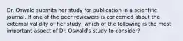 Dr. Oswald submits her study for publication in a scientific journal. If one of the peer reviewers is concerned about the external validity of her study, which of the following is the most important aspect of Dr. Oswald's study to consider?