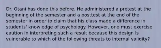 Dr. Otani has done this before. He administered a pretest at the beginning of the semester and a posttest at the end of the semester in order to claim that his class made a difference in students' knowledge of psychology. However, one must exercise caution in interpreting such a result because this design is vulnerable to which of the following threats to internal validity?