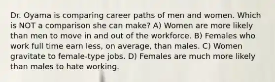 Dr. Oyama is comparing career paths of men and women. Which is NOT a comparison she can make? A) Women are more likely than men to move in and out of the workforce. B) Females who work full time earn less, on average, than males. C) Women gravitate to female-type jobs. D) Females are much more likely than males to hate working.