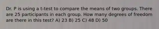 Dr. P is using a t-test to compare the means of two groups. There are 25 participants in each group. How many degrees of freedom are there in this test? A) 23 B) 25 C) 48 D) 50