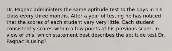 Dr. Pagnac administers the same aptitude test to the boys in his class every three months. After a year of testing he has noticed that the scores of each student vary very little. Each student consistently scores within a few points of his previous score. In view of this, which statement best describes the aptitude test Dr. Pagnac is using?