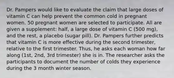 Dr. Pampers would like to evaluate the claim that large doses of vitamin C can help prevent the common cold in pregnant women. 50 pregnant women are selected to participate. All are given a supplement: half, a large dose of vitamin C (500 mg), and the rest, a placebo (sugar pill). Dr. Pampers further predicts that vitamin C is more effective during the second trimester, relative to the first trimester. Thus, he asks each woman how far along (1st, 2nd, 3rd trimester) she is in. The researcher asks the participants to document the number of colds they experience during the 3 month winter season.