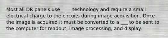 Most all DR panels use ____ technology and require a small electrical charge to the circuits during image acquisition. Once the image is acquired it must be converted to a ___ to be sent to the computer for readout, image processing, and display.