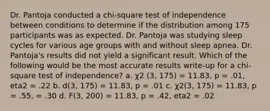 Dr. Pantoja conducted a chi-square test of independence between conditions to determine if the distribution among 175 participants was as expected. Dr. Pantoja was studying sleep cycles for various age groups with and without sleep apnea. Dr. Pantoja's results did not yield a significant result. Which of the following would be the most accurate results write-up for a chi-square test of independence? a. χ2 (3, 175) = 11.83, p = .01, eta2 = .22 b. d(3, 175) = 11.83, p = .01 c. χ2(3, 175) = 11.83, p = .55, = .30 d. F(3, 200) = 11.83, p = .42, eta2 = .02